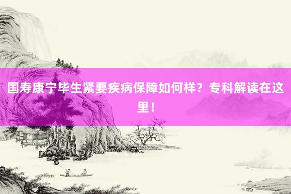 国寿康宁毕生紧要疾病保障如何样？专科解读在这里！