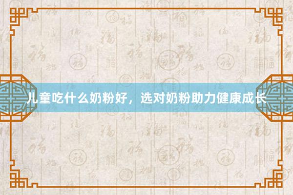儿童吃什么奶粉好，选对奶粉助力健康成长