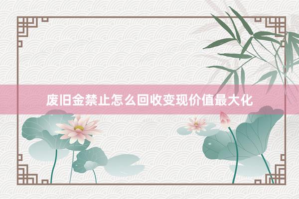 废旧金禁止怎么回收变现价值最大化