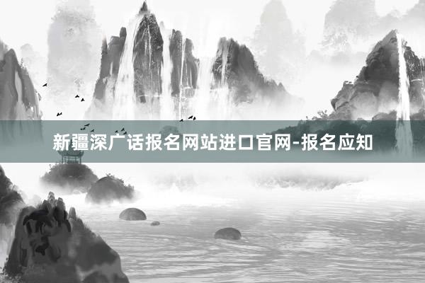 新疆深广话报名网站进口官网-报名应知