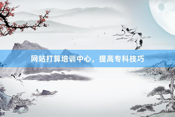 网站打算培训中心，提高专科技巧