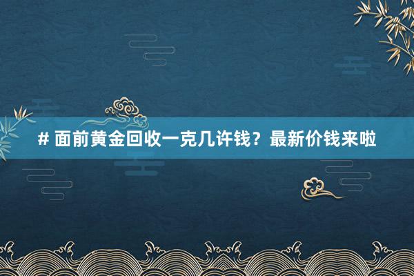 # 面前黄金回收一克几许钱？最新价钱来啦