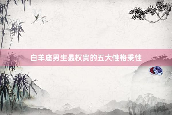 白羊座男生最权贵的五大性格秉性