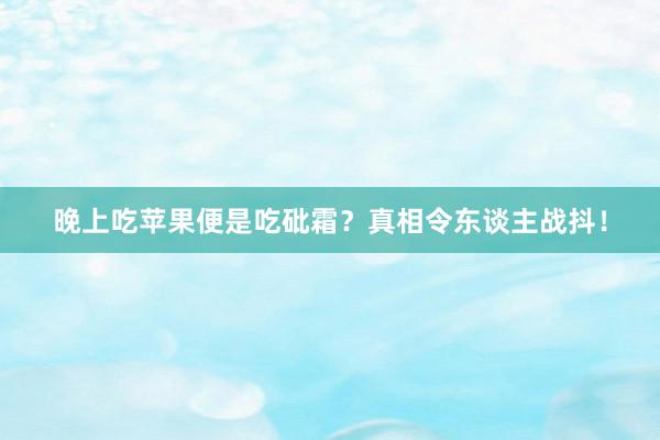 晚上吃苹果便是吃砒霜？真相令东谈主战抖！