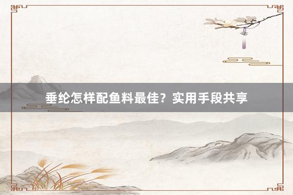 垂纶怎样配鱼料最佳？实用手段共享