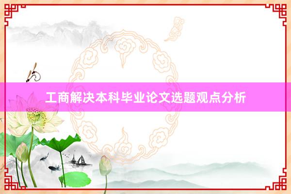 工商解决本科毕业论文选题观点分析